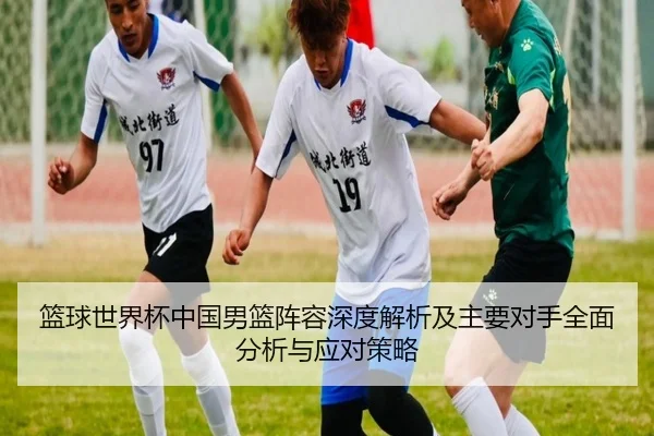 篮球世界杯中国男篮阵容深度解析及主要对手全面分析与应对策略